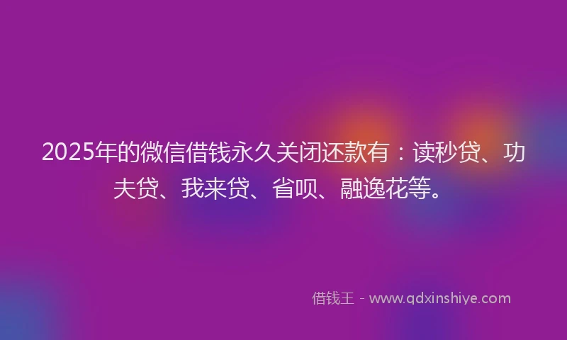 2025年的微信借钱永久关闭还款有：读秒贷、功夫贷、我来贷、省呗、融逸花等。