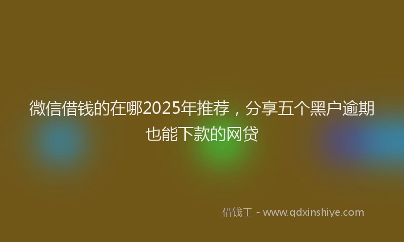 微信借钱的在哪2025年推荐，分享五个黑户逾期也能下款的网贷