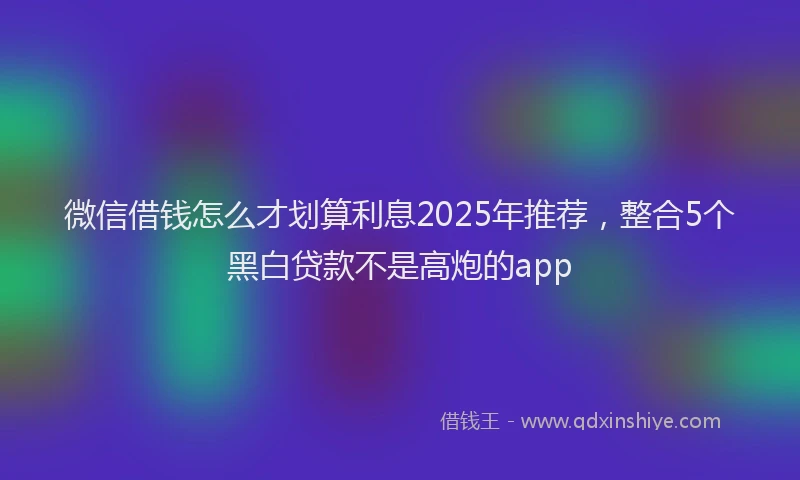 微信借钱怎么才划算利息2025年推荐，整合5个黑白贷款不是高炮的app