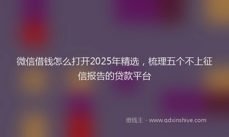 微信借钱怎么打开2025年精选，梳理五个不上征信报告的贷款平台