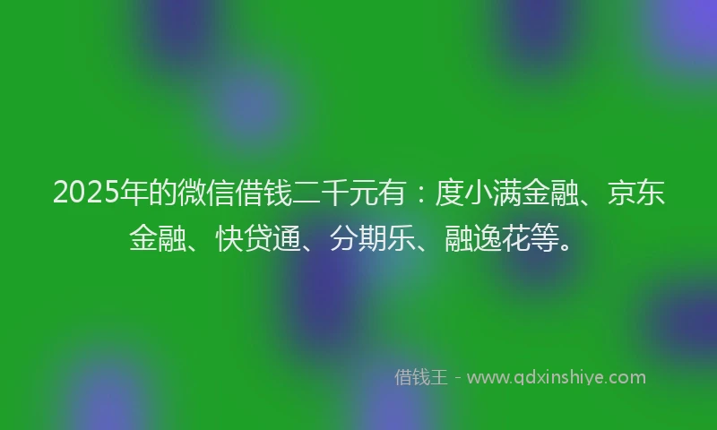 2025年的微信借钱二千元有：度小满金融、京东金融、快贷通、分期乐、融逸花等。