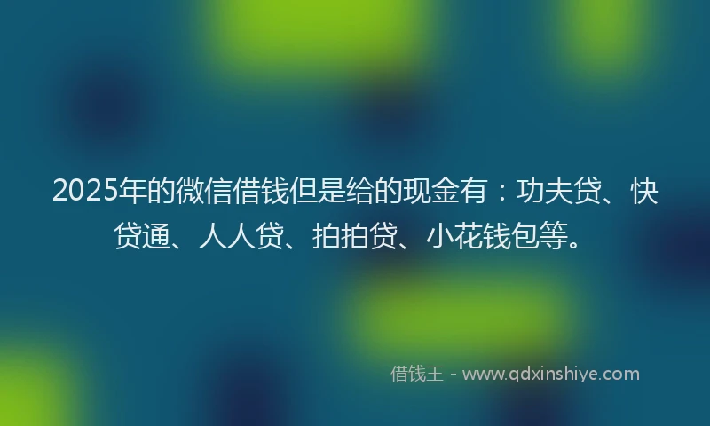 2025年的微信借钱但是给的现金有：功夫贷、快贷通、人人贷、拍拍贷、小花钱包等。