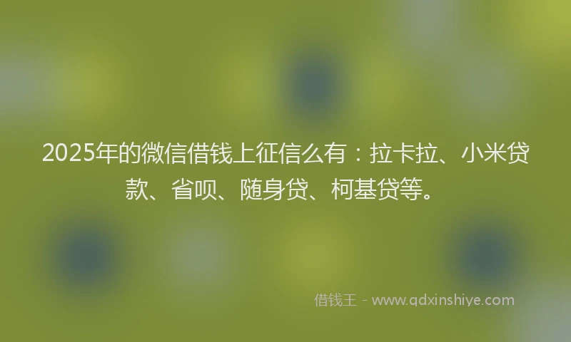 2025年的微信借钱上征信么有：拉卡拉、小米贷款、省呗、随身贷、柯基贷等。