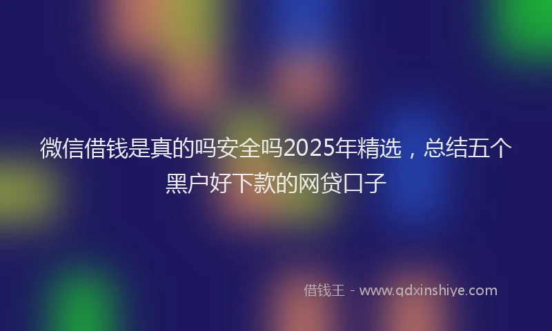 微信借钱是真的吗安全吗2025年精选，总结五个黑户好下款的网贷口子