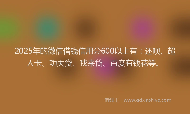 2025年的微信借钱信用分600以上有：还呗、超人卡、功夫贷、我来贷、百度有钱花等。