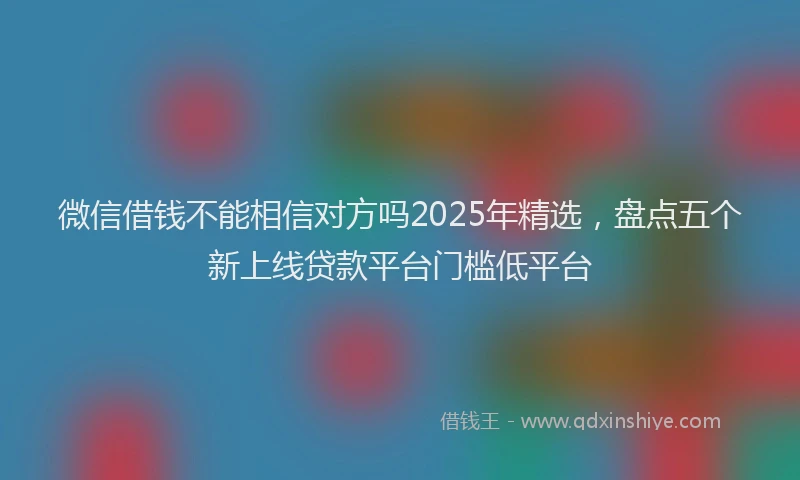 微信借钱不能相信对方吗2025年精选，盘点五个新上线贷款平台门槛低平台
