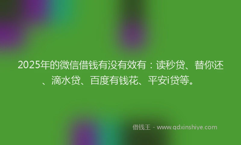 2025年的微信借钱有没有效有：读秒贷、替你还、滴水贷、百度有钱花、平安i贷等。