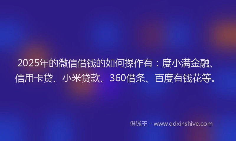 2025年的微信借钱的如何操作有：度小满金融、信用卡贷、小米贷款、360借条、百度有钱花等。