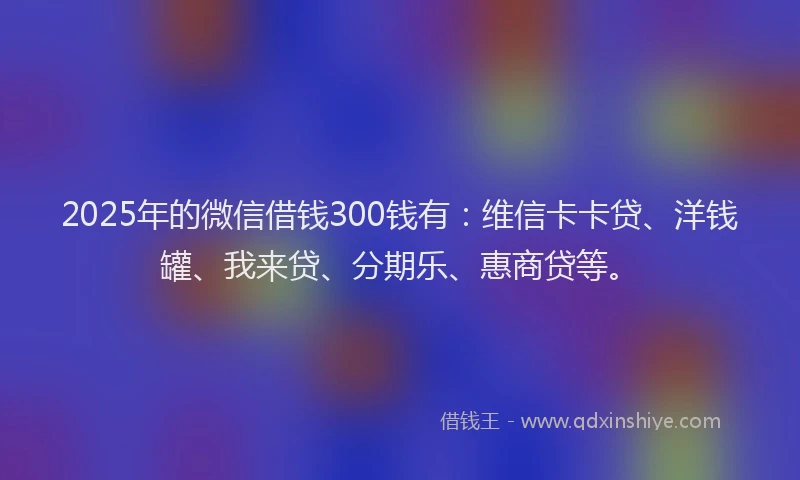 2025年的微信借钱300钱有：维信卡卡贷、洋钱罐、我来贷、分期乐、惠商贷等。