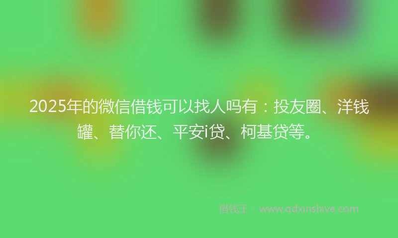 2025年的微信借钱可以找人吗有：投友圈、洋钱罐、替你还、平安i贷、柯基贷等。