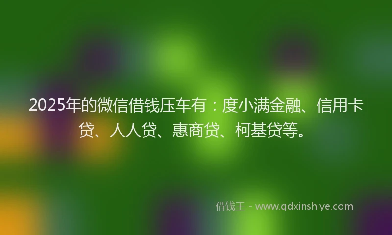 2025年的微信借钱压车有：度小满金融、信用卡贷、人人贷、惠商贷、柯基贷等。