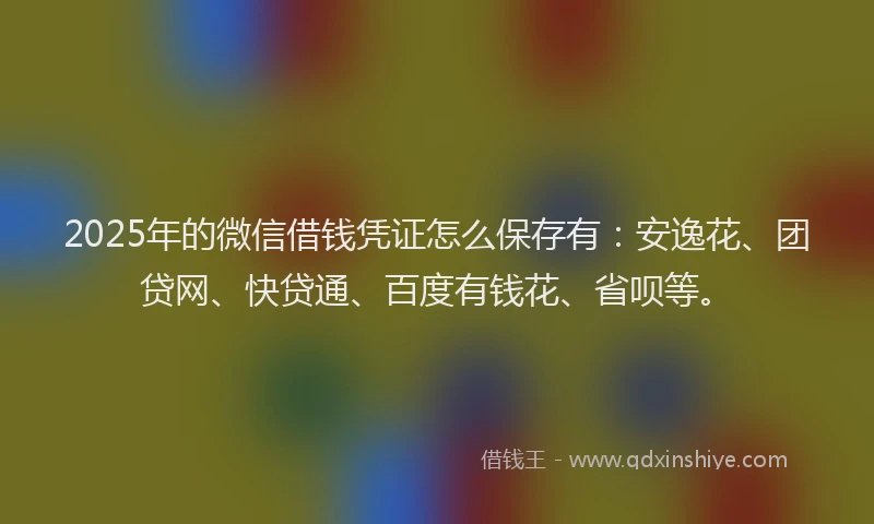 2025年的微信借钱凭证怎么保存有：安逸花、团贷网、快贷通、百度有钱花、省呗等。