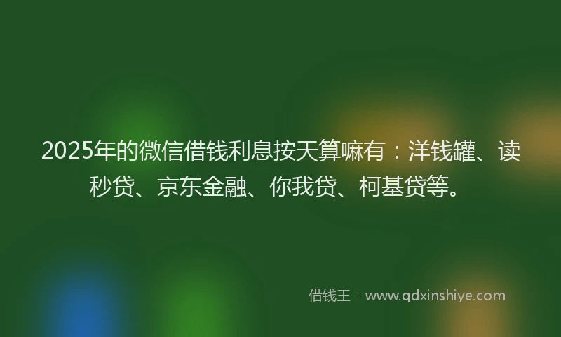 2025年的微信借钱利息按天算嘛有：洋钱罐、读秒贷、京东金融、你我贷、柯基贷等。
