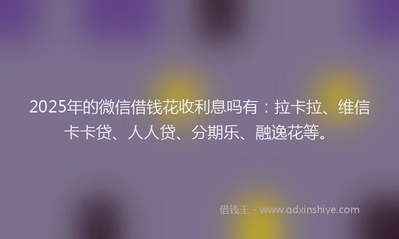 2025年的微信借钱花收利息吗有：拉卡拉、维信卡卡贷、人人贷、分期乐、融逸花等。