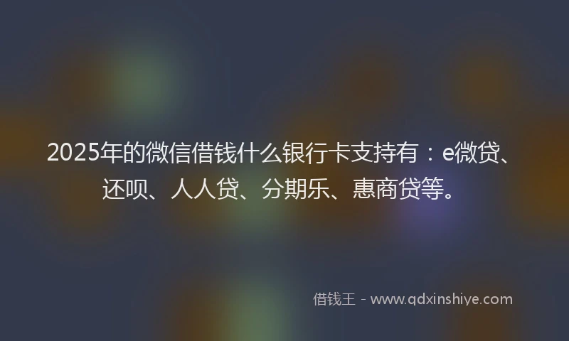 2025年的微信借钱什么银行卡支持有：e微贷、还呗、人人贷、分期乐、惠商贷等。