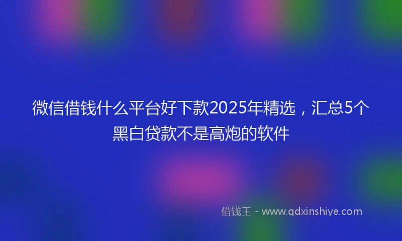 微信借钱什么平台好下款2025年精选，汇总5个黑白贷款不是高炮的软件