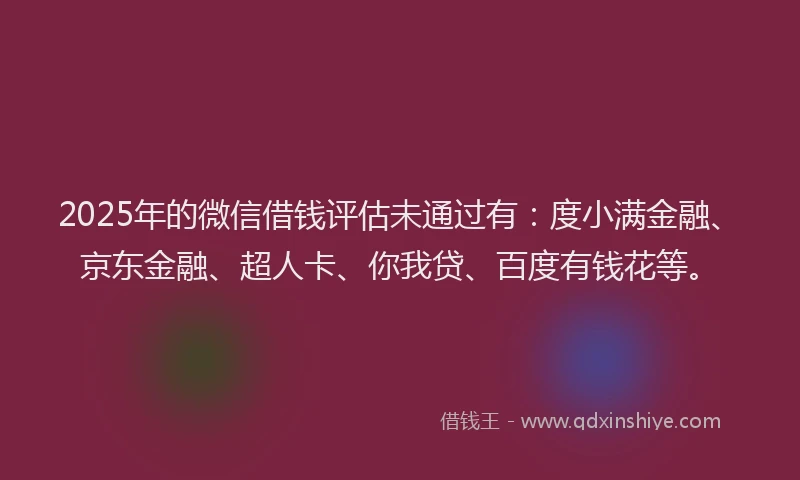 2025年的微信借钱评估未通过有：度小满金融、京东金融、超人卡、你我贷、百度有钱花等。
