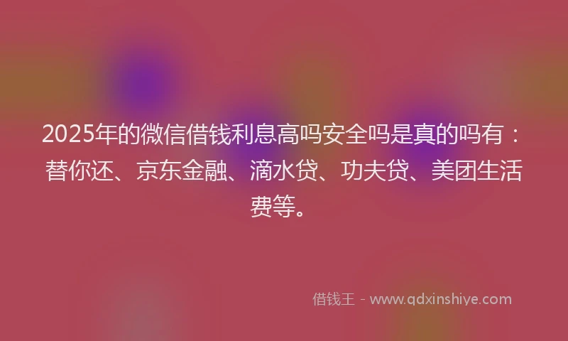 2025年的微信借钱利息高吗安全吗是真的吗有：替你还、京东金融、滴水贷、功夫贷、美团生活费等。