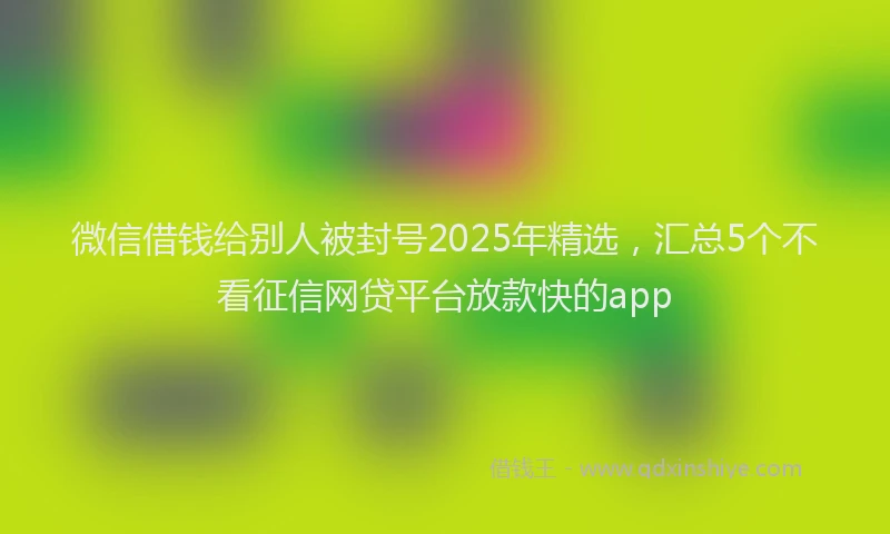 微信借钱给别人被封号2025年精选，汇总5个不看征信网贷平台放款快的app
