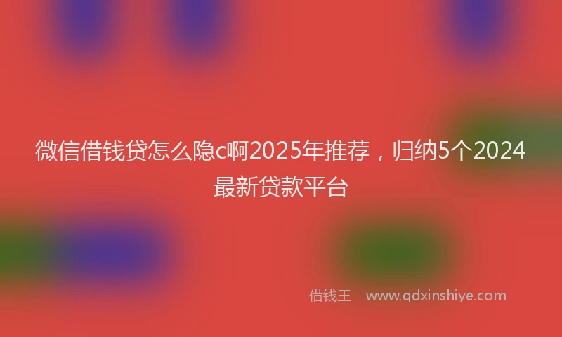 微信借钱贷怎么隐c啊2025年推荐，归纳5个2024最新贷款平台