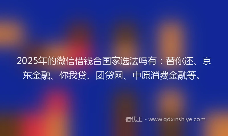 2025年的微信借钱合国家选法吗有：替你还、京东金融、你我贷、团贷网、中原消费金融等。