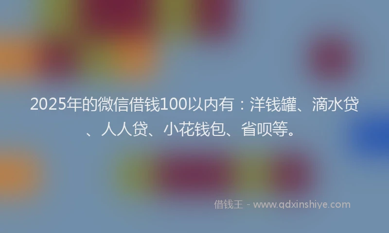 2025年的微信借钱100以内有：洋钱罐、滴水贷、人人贷、小花钱包、省呗等。