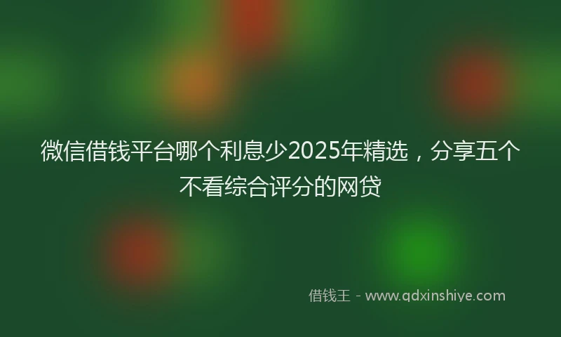 微信借钱平台哪个利息少2025年精选，分享五个不看综合评分的网贷