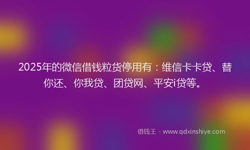 2025年的微信借钱粒货停用有：维信卡卡贷、替你还、你我贷、团贷网、平安i贷等。
