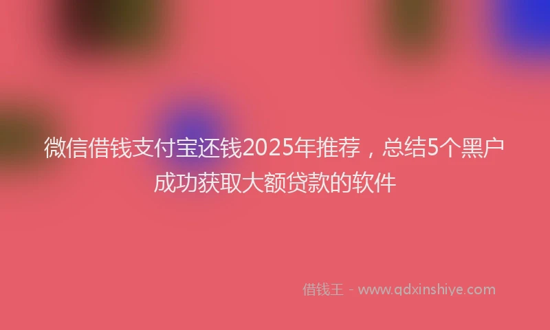 微信借钱支付宝还钱2025年推荐，总结5个黑户成功获取大额贷款的软件