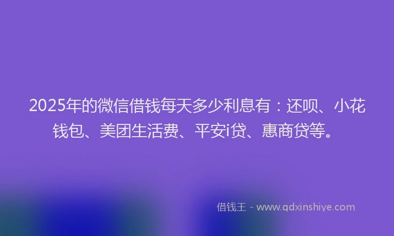 2025年的微信借钱每天多少利息有：还呗、小花钱包、美团生活费、平安i贷、惠商贷等。