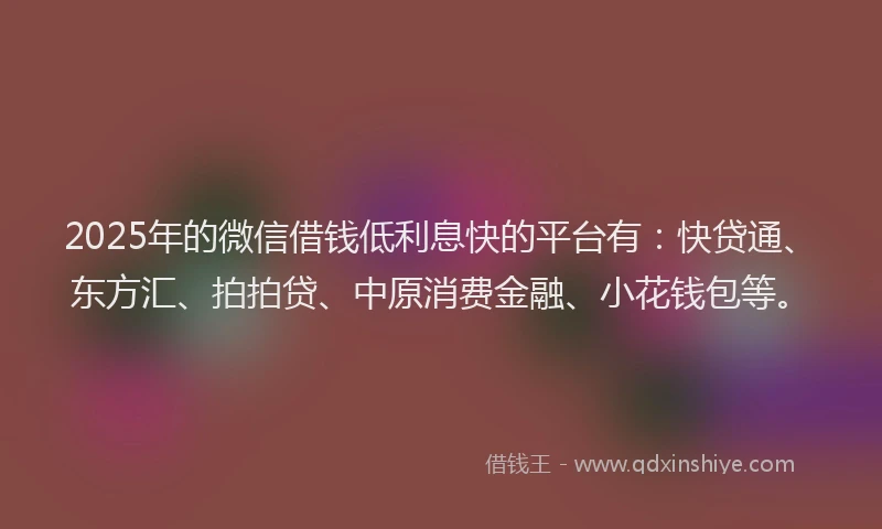 2025年的微信借钱低利息快的平台有：快贷通、东方汇、拍拍贷、中原消费金融、小花钱包等。