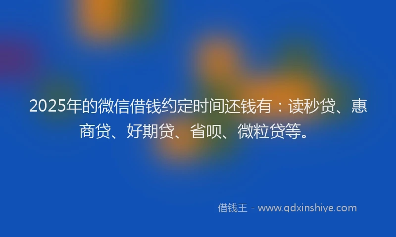 2025年的微信借钱约定时间还钱有：读秒贷、惠商贷、好期贷、省呗、微粒贷等。