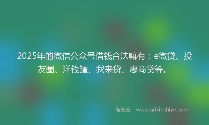 2025年的微信公众号借钱合法嘛有：e微贷、投友圈、洋钱罐、我来贷、惠商贷等。