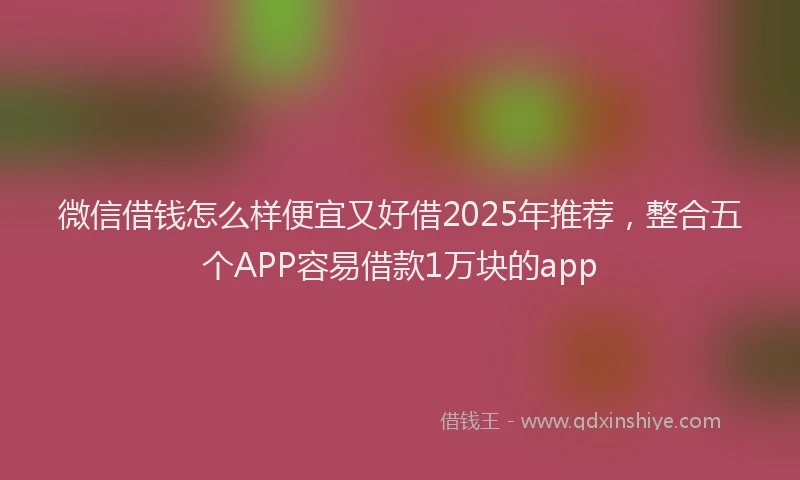 微信借钱怎么样便宜又好借2025年推荐，整合五个APP容易借款1万块的app