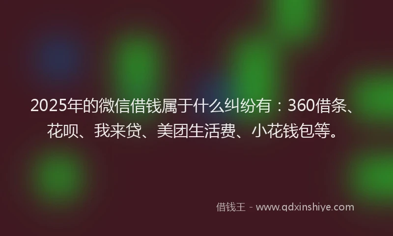 2025年的微信借钱属于什么纠纷有：360借条、花呗、我来贷、美团生活费、小花钱包等。