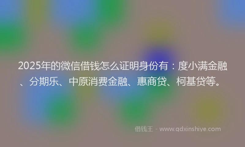 2025年的微信借钱怎么证明身份有：度小满金融、分期乐、中原消费金融、惠商贷、柯基贷等。