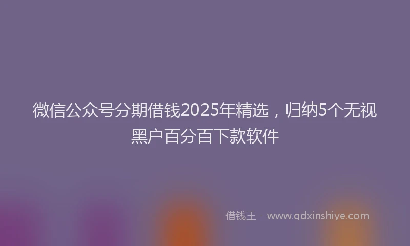 微信公众号分期借钱2025年精选，归纳5个无视黑户百分百下款软件