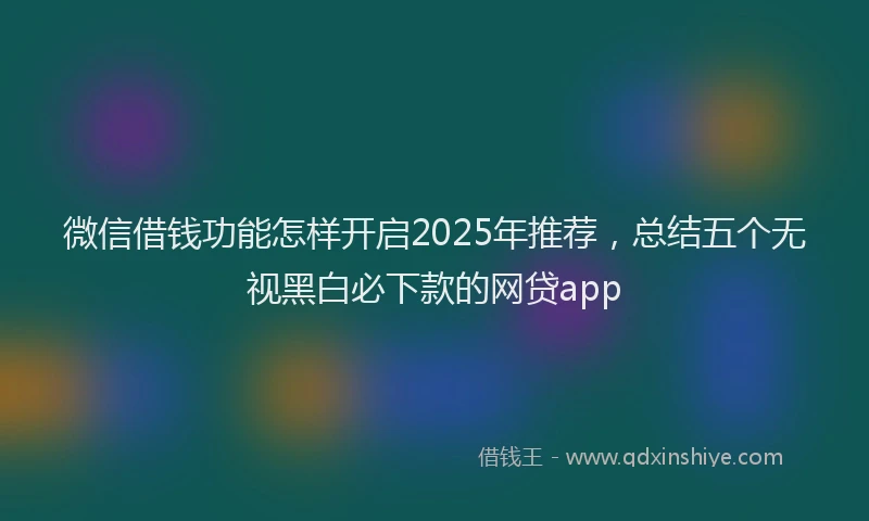 微信借钱功能怎样开启2025年推荐，总结五个无视黑白必下款的网贷app