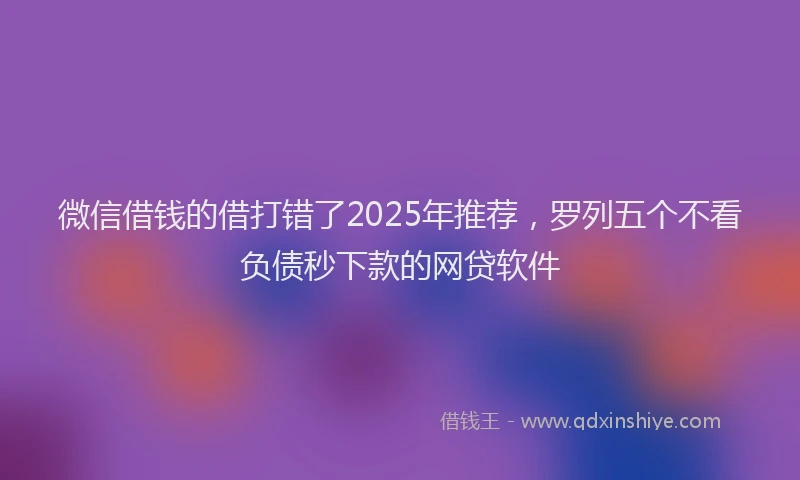 微信借钱的借打错了2025年推荐，罗列五个不看负债秒下款的网贷软件