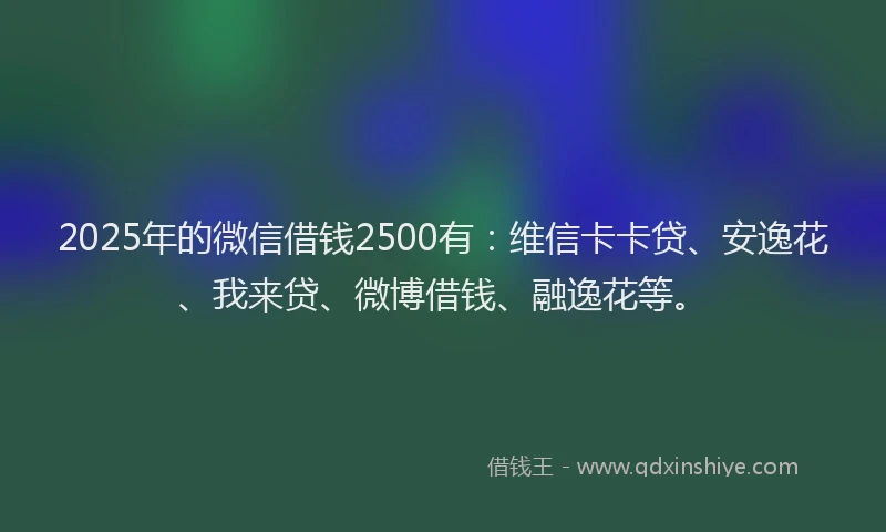 2025年的微信借钱2500有：维信卡卡贷、安逸花、我来贷、微博借钱、融逸花等。