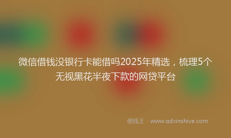 微信借钱没银行卡能借吗2025年精选，梳理5个无视黑花半夜下款的网贷平台