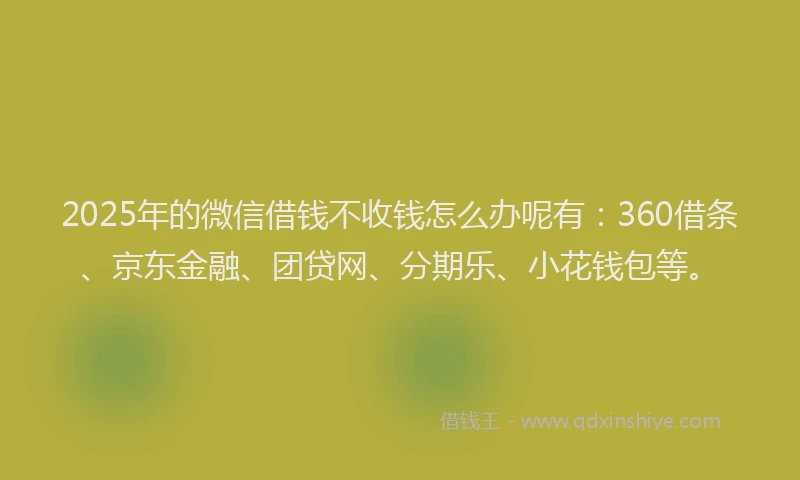 2025年的微信借钱不收钱怎么办呢有：360借条、京东金融、团贷网、分期乐、小花钱包等。