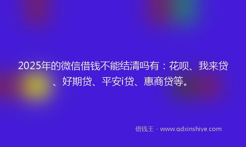 2025年的微信借钱不能结清吗有：花呗、我来贷、好期贷、平安i贷、惠商贷等。