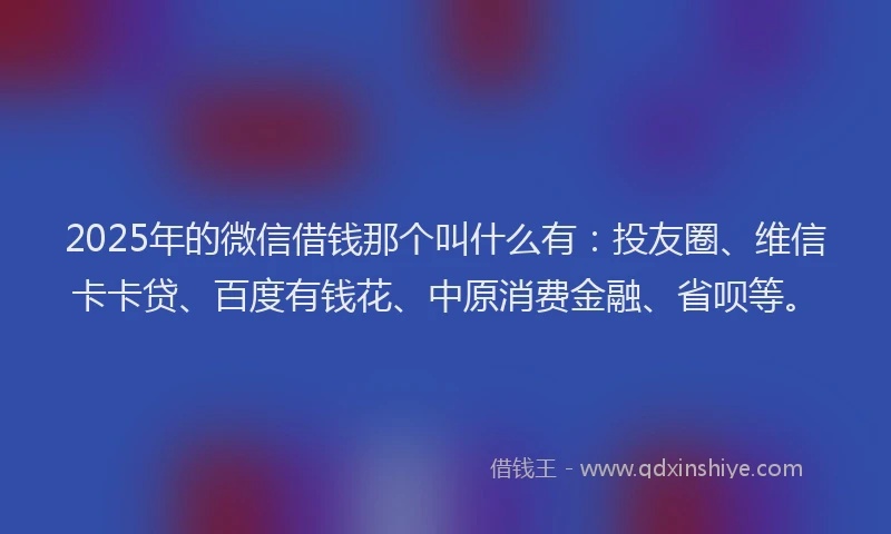 2025年的微信借钱那个叫什么有：投友圈、维信卡卡贷、百度有钱花、中原消费金融、省呗等。