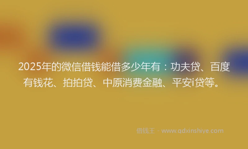 2025年的微信借钱能借多少年有：功夫贷、百度有钱花、拍拍贷、中原消费金融、平安i贷等。