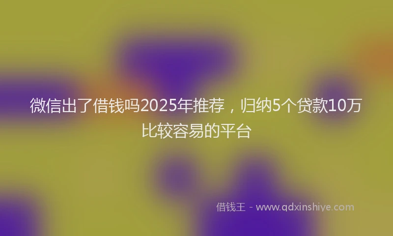 微信出了借钱吗2025年推荐，归纳5个贷款10万比较容易的平台