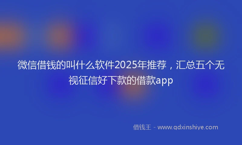 微信借钱的叫什么软件2025年推荐，汇总五个无视征信好下款的借款app