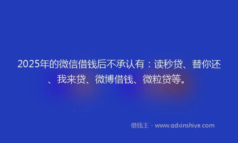 2025年的微信借钱后不承认有：读秒贷、替你还、我来贷、微博借钱、微粒贷等。