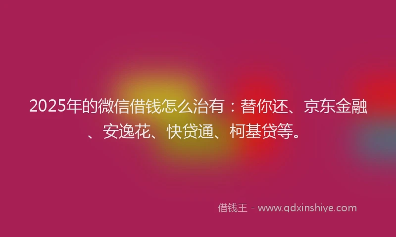 2025年的微信借钱怎么治有：替你还、京东金融、安逸花、快贷通、柯基贷等。