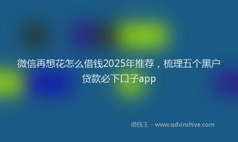 微信再想花怎么借钱2025年推荐，梳理五个黑户贷款必下口子app